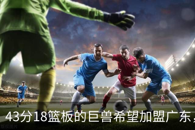 43分18篮板的巨兽希望加盟广东，然而三大障碍难以成行